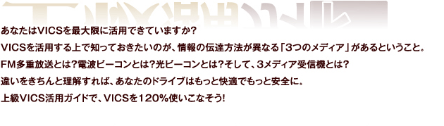 あなたはVICSを最大限に活用できていますか？VICSを活用する上で知っておきたいのが、情報の伝達方法が異なる「3つのメディア」があるということ。FM多重放送とは？電波ビーコンとは？光ビーコンとは？そして、3メディア受信機とは？違いをきちんと理解すれば、あなたのドライブはもっと快適でもっと安全に。上級VICS活用ガイドで、VICSを120％使いこなそう！