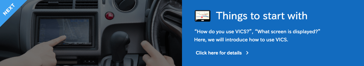 NEXT:Things to start with - “How do you use VICS?”, “What screen is displayed?”Here, we will introduce how to use VICS.