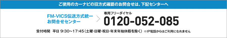 FM-VICS伝送方式統一お問合せセンター（専用フリーダイヤル）：0120-052-085　受付時間　平日9：30～17：45（土曜・日曜・祝日・年末年始休暇を除く） ＊IP電話からはご利用になれません