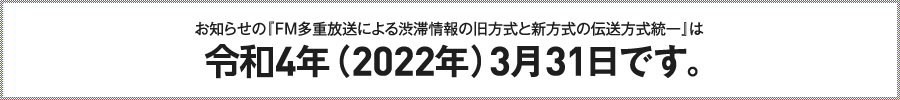 お知らせの『FM多重放送による渋滞情報の、旧方式と新方式の伝送方式統一』は10年後の令和4年（2022年）3月31日です。