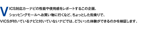 VICS対応カーナビの性能や使用感をレポートするこの企画。ショッピングモールへお買い物へ行くなど、ちょっとした街乗りで、VICSが付いているナビと付いていないナビでは、どういった体験ができるのかを検証します。