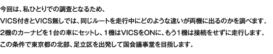 今回は、私ひとりでの調査となるため、VICS付きとVICS無しでは、同じルートを走行中にどのような違いが両機に出るのかを調べます。2機のカーナビを1台の車にセットし、1機はVICSをONに、もう1機は接続をせずに走行します。この条件で東京都の北部、足立区を出発して国会議事堂を目指します。