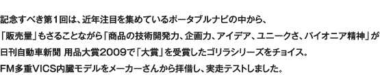 記念すべき第1回は、近年注目を集めているポータブルナビの中から、「販売量」もさることながら「商品の技術開発力、企画力、アイデア、ユニークさ、パイオニア精神」が評価され、日刊自動車新聞 用品大賞2009で「大賞」を受賞したゴリラシリーズをチョイス。FM多重VICS内臓モデルをメーカーさんから拝借し、実走テストしました。