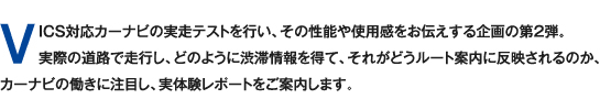 VICS対応カーナビの実走テストを行い、その性能や使用感をお伝えする企画の第2弾。実際の道路で走行し、どのように渋滞情報を得て、それがどうルート案内に反映されるのか、カーナビの働きに注目し、実体験レポートをご案内します。