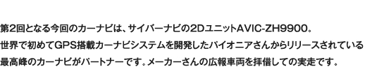 第2回となる今回のカーナビは、サイバーナビの2DユニットAVIC-ZH9900。世界で初めてGPS搭載カーナビシステムを開発したパイオニアさんからリリースされている最高峰のカーナビがパートナーです。メーカーさんの広報車両を拝借しての実走です。