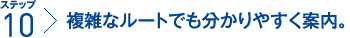 ステップ10:複雑なルートでも分かりやすく案内。