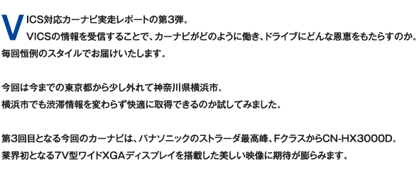 VICS対応カーナビ実走レポートの第3弾。VICSの情報を受信することで、カーナビがどのように働き、ドライブにどんな恩恵をもたらすのか。毎回恒例のスタイルでお届けいたします。今回は今までの東京都から少し外れて神奈川県横浜市。横浜市でも渋滞情報を変わらず快適に取得できるのか試してみました。第3回目となる今回のカーナビは、パナソニックのストラーダ最高峰、FクラスからCN-HX3000D。業界初となる7V型ワイドXGAディスプレイを搭載した美しい映像に期待が膨らみます。