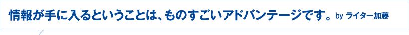 情報が手に入るということは、ものすごいアドバンテージです。byライター加藤