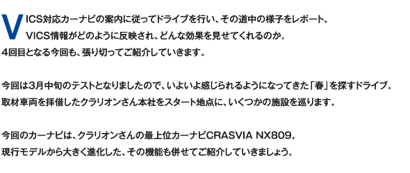 VICS対応カーナビの案内に従ってドライブを行い、その道中の様子をレポート。VICS情報がどのように反映され、どんな効果を見せてくれるのか。4回目となる今回も、張り切ってご紹介していきます。今回は3月中旬のテストとなりましたので、いよいよ感じられるようになってきた「春」を探すドライブ。取材車両を拝借したクラリオンさん本社をスタート地点に、いくつかの施設を巡ります。今回のカーナビは、クラリオンさんの最上位カーナビCRASVIA NX809。現行モデルから大きく進化した、その機能も併せてご紹介していきましょう。