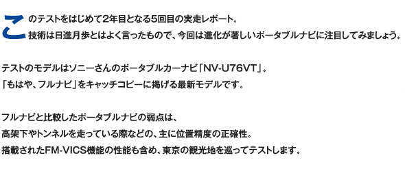 このテストをはじめて2年目となる5回目の実走レポート。技術は日進月歩とはよく言ったもので、今回は進化が著しいポータブルナビに注目してみましょう。テストのモデルはソニーさんのポータブルカーナビ「NV-U76VT」。「もはや、フルナビ」をキャッチコピーに掲げる最新モデルです。フルナビと比較したポータブルナビの弱点は、高架下やトンネルを走っている際などの、主に位置精度の正確性。搭載されたFM-VICS機能の性能も含め、東京の観光地を巡ってテストします。