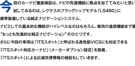 今回のカーナビ徹底検証は、ナビの先進機能に焦点を当ててみたいと思います。試してみるのは、レクサスのフラッグシップモデル「LS460」に標準装備している純正ナビゲーションシステム。ナビとしての基本的な機能がハイレベルなのはもちろん、専用の通信機能まで備えた“もっとも先進的な純正ナビゲーション”のひとつです。