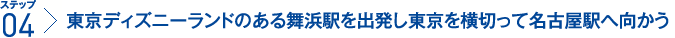 ステップ4：東京ディズニーランドのある舞浜駅を出発し東京を横切って名古屋駅へ向かう