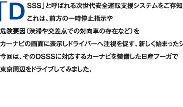 「DSSS」と呼ばれる次世代安全運転支援システムをご存知でしょうか？　
これは、前方の一時停止指示や危険要因（渋滞や交差点での対向車の存在など）をカーナビの画面に表示しドライバーへ中止を促す、新しく始まったシステムです。今回は、そのDSSSに対応するカーナビを装備した日産フーガで東京周辺をドライブしてみました。