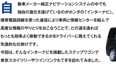 自動車メーカー純正ナビゲーションシステムの中でも独自の進化を遂げているのがホンダの「インターナビ」。携帯電話回線を使った通信により車両と情報センターを結んで高度な情報のやりとりをおこなうことで、どの道を通ればもっとも効率よく移動できるかをドライバーに教えてくれる先進的な仕掛けです。今回は、そんなインターナビを搭載したステップワゴンで東京スカイツリーやツインリンクもてぎを訪れてみました。