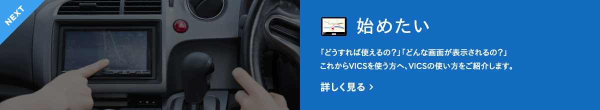 NEXT　始めたい　「どうすれば使えるの？」「どんな画面が表示されるの？」これからVICSを使う方へ、VICSの使い方をご紹介します。