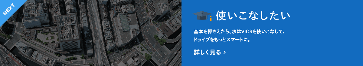 NEXT　使いこなしたい　基本を押さえたら、次はVICSを使いこなして、ドライブをもっとスマートに。